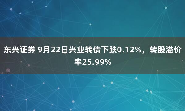 东兴证券 9月22日兴业转债下跌0.12%，转股溢价率25.99%