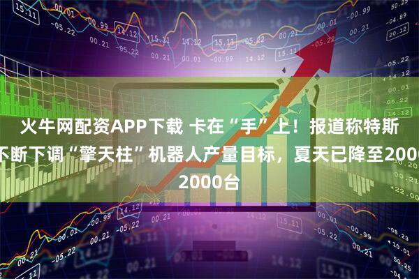 火牛网配资APP下载 卡在“手”上！报道称特斯拉不断下调“擎天柱”机器人产量目标，夏天已降至2000台