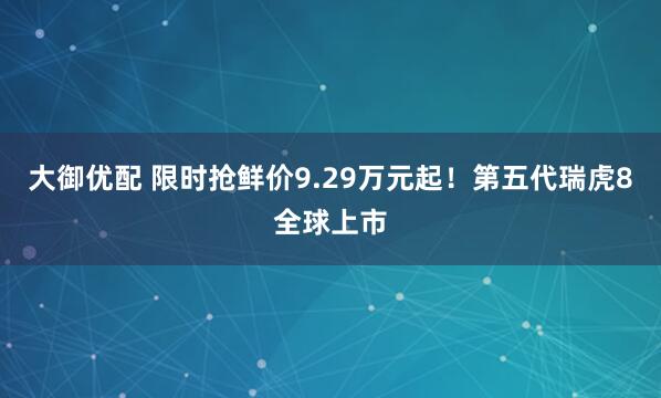 大御优配 限时抢鲜价9.29万元起！第五代瑞虎8全球上市