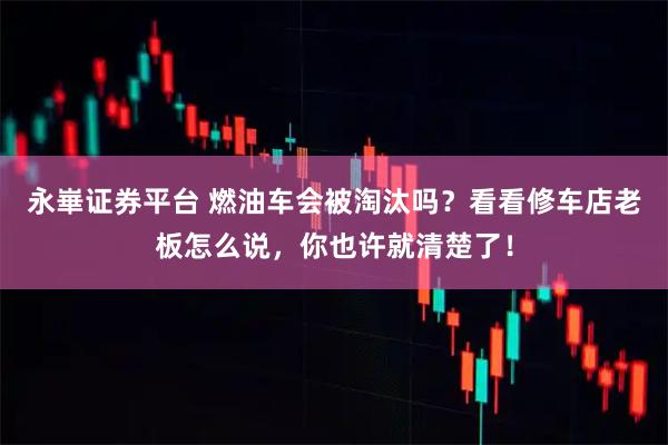 永崋证券平台 燃油车会被淘汰吗?看看修车店老板怎么说,你也许就清楚了!