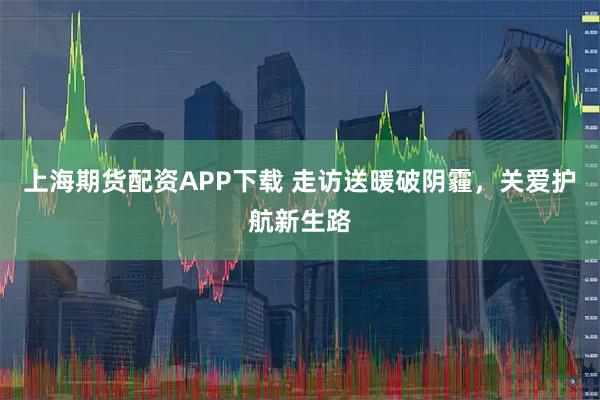 上海期货配资APP下载 走访送暖破阴霾，关爱护航新生路