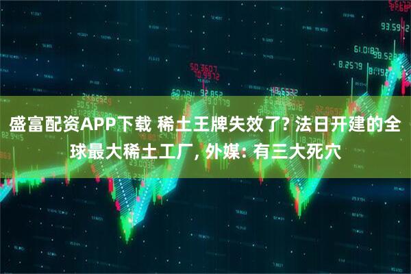 盛富配资APP下载 稀土王牌失效了? 法日开建的全球最大稀土工厂, 外媒: 有三大死穴