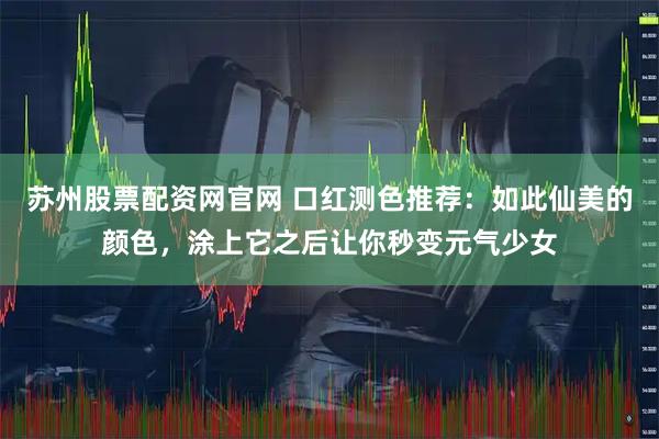 苏州股票配资网官网 口红测色推荐:如此仙美的颜色,涂上它之后让你秒变元气少女