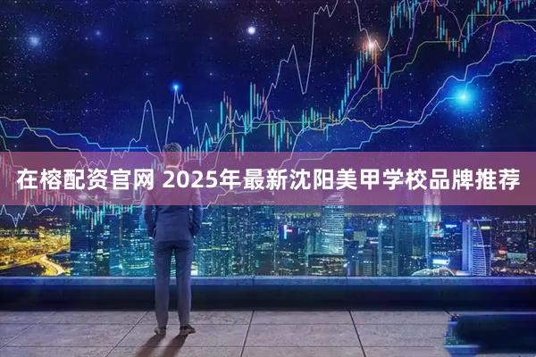 在榕配资官网 2025年最新沈阳美甲学校品牌推荐