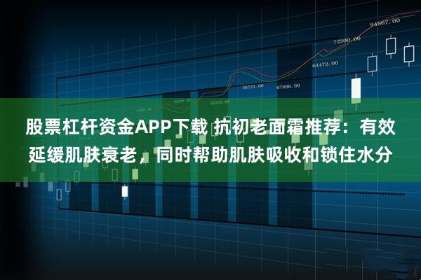 股票杠杆资金APP下载 抗初老面霜推荐：有效延缓肌肤衰老，同时帮助肌肤吸收和锁住水分