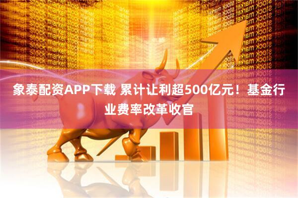 象泰配资APP下载 累计让利超500亿元！基金行业费率改革收官