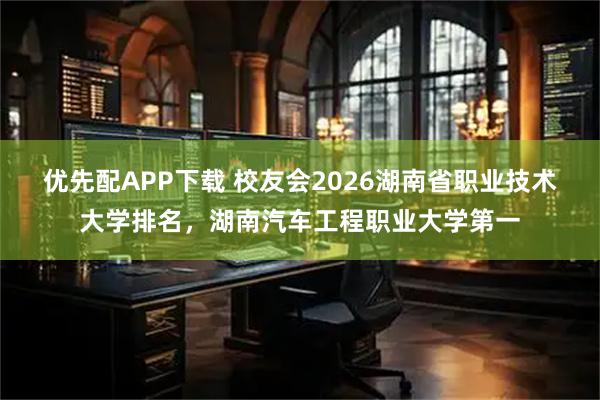 优先配APP下载 校友会2026湖南省职业技术大学排名，湖南汽车工程职业大学第一