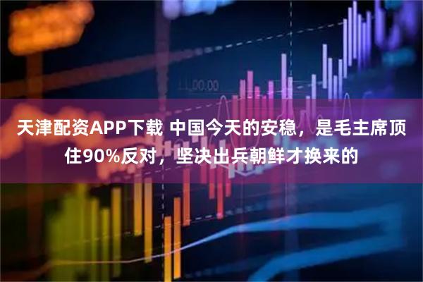 天津配资APP下载 中国今天的安稳,是毛主席顶住90%反对,坚决出兵朝鲜才换来的