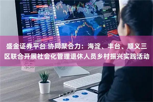 盛金证券平台 协同聚合力：海淀、丰台、顺义三区联合开展社会化管理退休人员乡村振兴实践活动